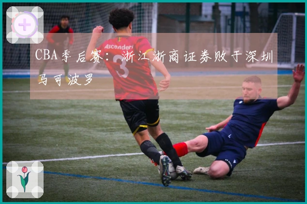 CBA季后赛:浙江浙商证券败于深圳马可波罗